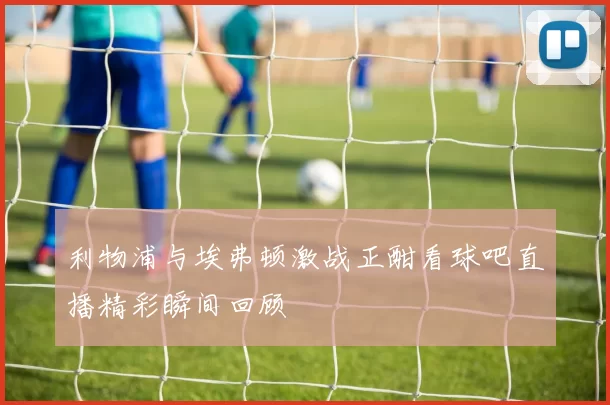 利物浦与埃弗顿激战正酣看球吧直播精彩瞬间回顾