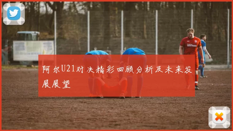 阿尔U21对决精彩回顾分析及未来发展展望