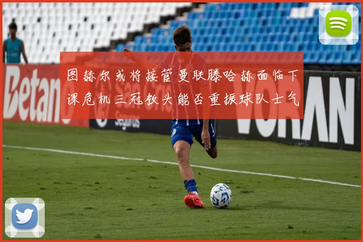 图赫尔或将接管曼联滕哈赫面临下课危机三冠教头能否重振球队士气