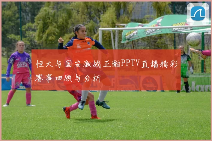 恒大与国安激战正酣PPTV直播精彩赛事回顾与分析