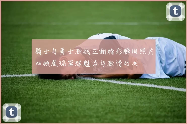 骑士与勇士激战正酣精彩瞬间照片回顾展现篮球魅力与激情对决