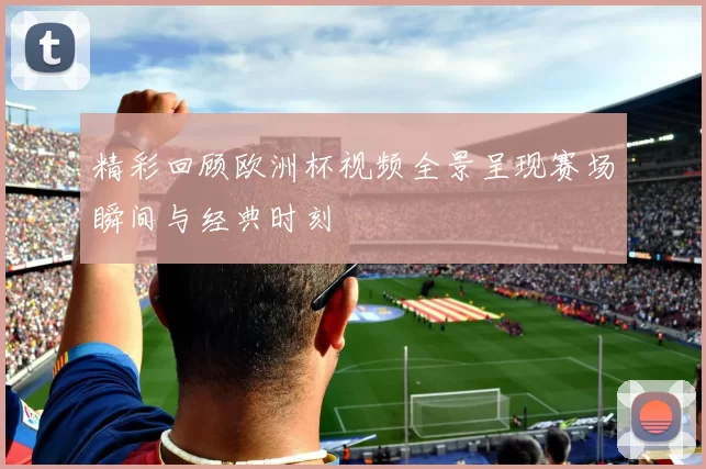 精彩回顾欧洲杯视频全景呈现赛场瞬间与经典时刻