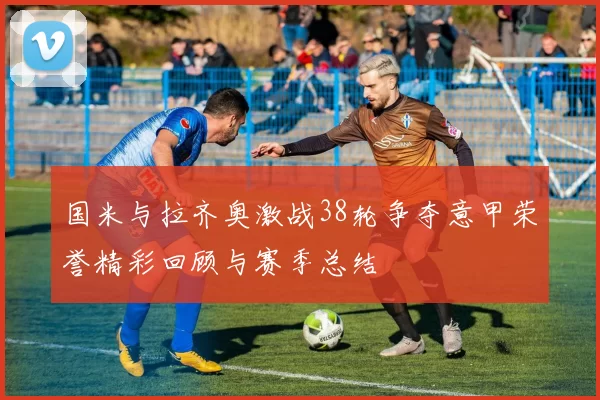 国米与拉齐奥激战38轮争夺意甲荣誉精彩回顾与赛季总结