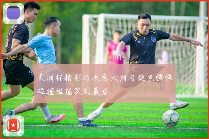 美洲杯精彩对决意大利与捷克强强碰撞谁能笑到最后