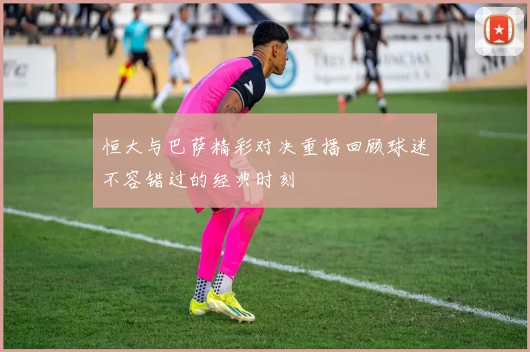 恒大与巴萨精彩对决重播回顾球迷不容错过的经典时刻